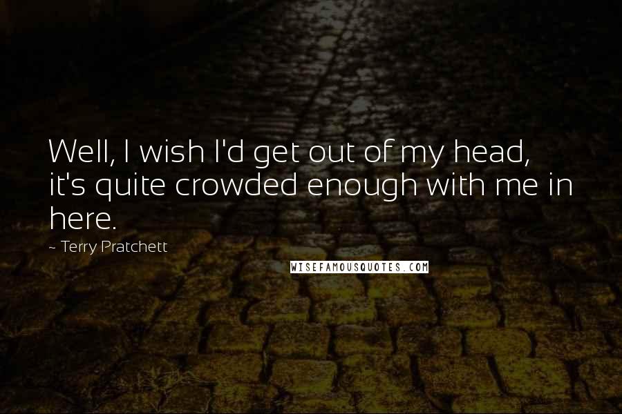 Terry Pratchett Quotes: Well, I wish I'd get out of my head, it's quite crowded enough with me in here.