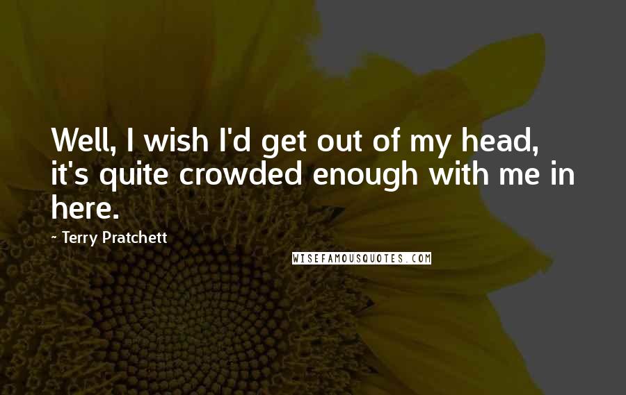 Terry Pratchett Quotes: Well, I wish I'd get out of my head, it's quite crowded enough with me in here.