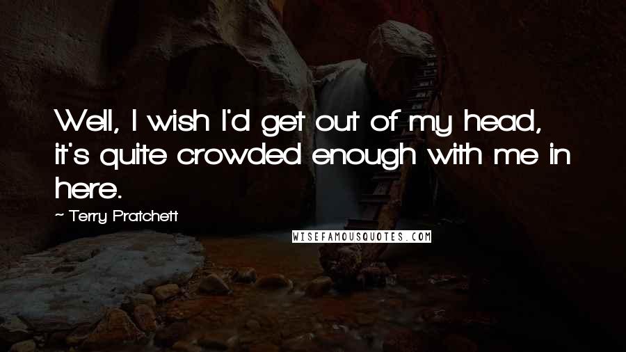 Terry Pratchett Quotes: Well, I wish I'd get out of my head, it's quite crowded enough with me in here.