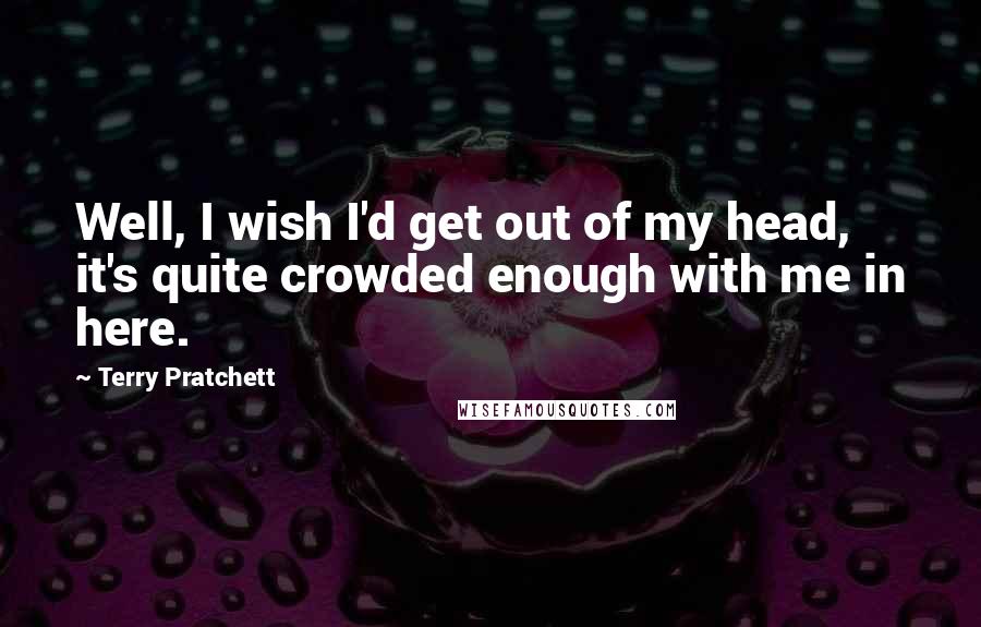 Terry Pratchett Quotes: Well, I wish I'd get out of my head, it's quite crowded enough with me in here.