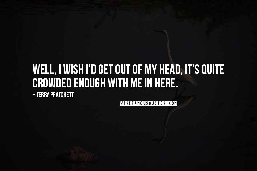 Terry Pratchett Quotes: Well, I wish I'd get out of my head, it's quite crowded enough with me in here.