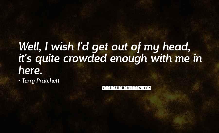 Terry Pratchett Quotes: Well, I wish I'd get out of my head, it's quite crowded enough with me in here.