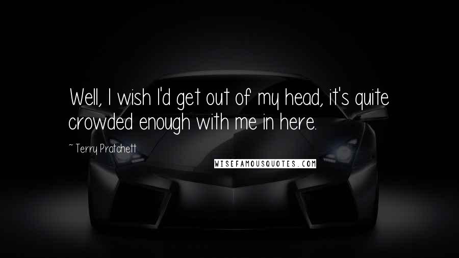 Terry Pratchett Quotes: Well, I wish I'd get out of my head, it's quite crowded enough with me in here.