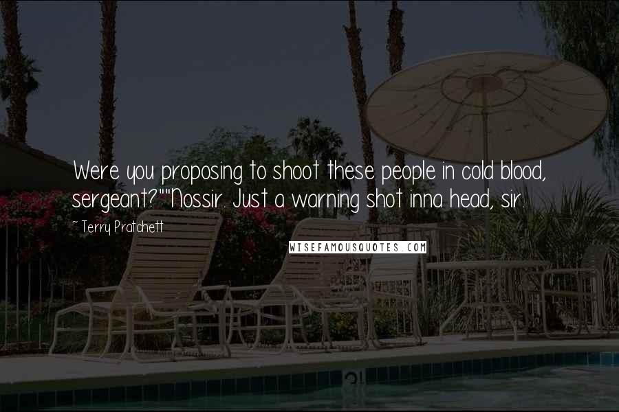 Terry Pratchett Quotes: Were you proposing to shoot these people in cold blood, sergeant?""Nossir. Just a warning shot inna head, sir.