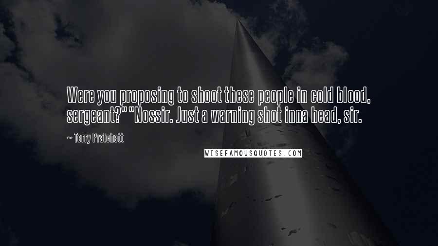 Terry Pratchett Quotes: Were you proposing to shoot these people in cold blood, sergeant?""Nossir. Just a warning shot inna head, sir.