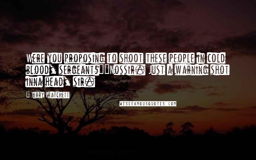 Terry Pratchett Quotes: Were you proposing to shoot these people in cold blood, sergeant?""Nossir. Just a warning shot inna head, sir.