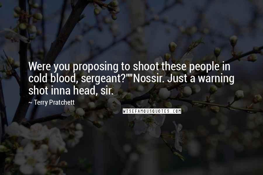 Terry Pratchett Quotes: Were you proposing to shoot these people in cold blood, sergeant?""Nossir. Just a warning shot inna head, sir.