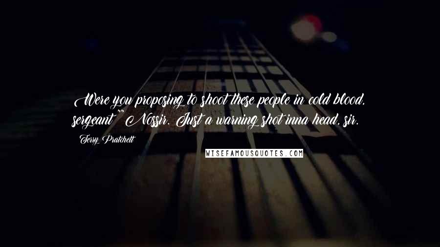 Terry Pratchett Quotes: Were you proposing to shoot these people in cold blood, sergeant?""Nossir. Just a warning shot inna head, sir.