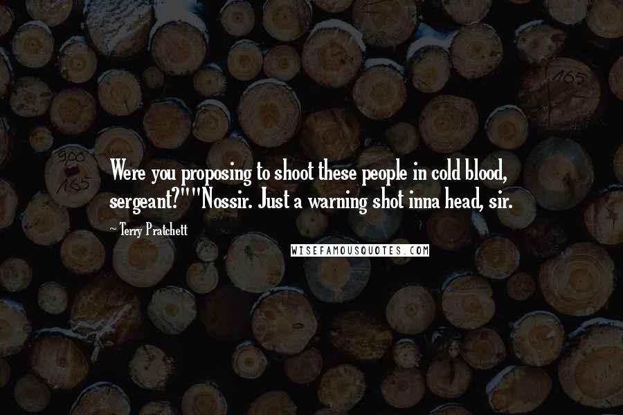 Terry Pratchett Quotes: Were you proposing to shoot these people in cold blood, sergeant?""Nossir. Just a warning shot inna head, sir.