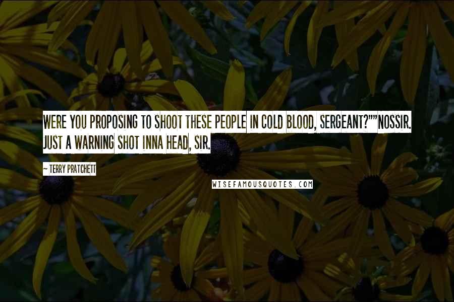 Terry Pratchett Quotes: Were you proposing to shoot these people in cold blood, sergeant?""Nossir. Just a warning shot inna head, sir.