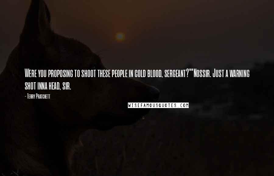 Terry Pratchett Quotes: Were you proposing to shoot these people in cold blood, sergeant?""Nossir. Just a warning shot inna head, sir.