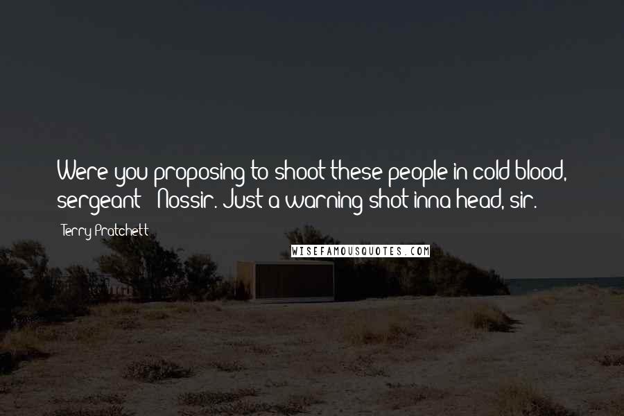 Terry Pratchett Quotes: Were you proposing to shoot these people in cold blood, sergeant?""Nossir. Just a warning shot inna head, sir.