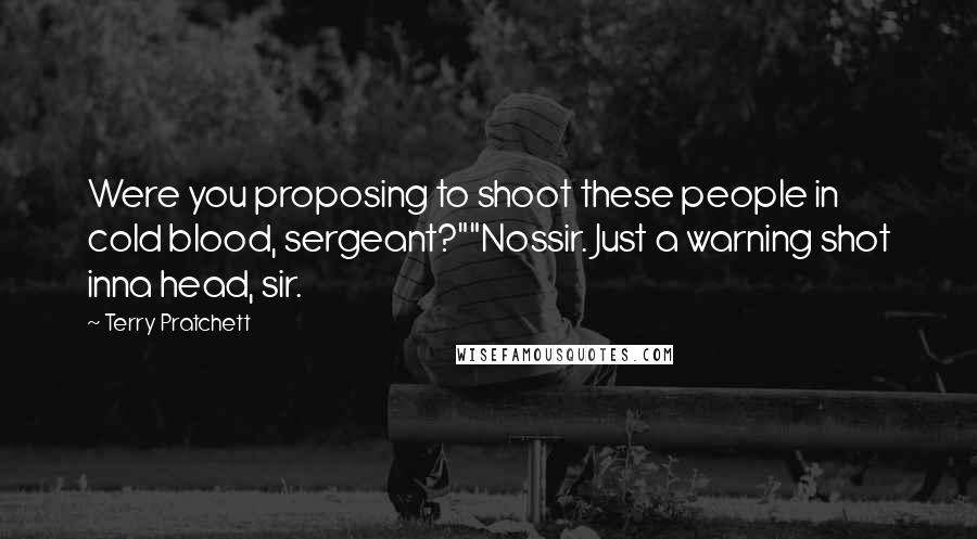 Terry Pratchett Quotes: Were you proposing to shoot these people in cold blood, sergeant?""Nossir. Just a warning shot inna head, sir.