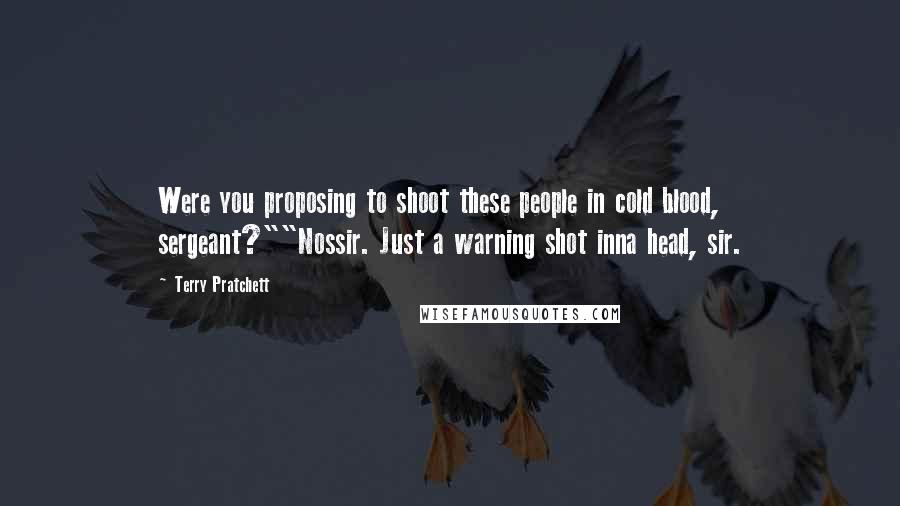 Terry Pratchett Quotes: Were you proposing to shoot these people in cold blood, sergeant?""Nossir. Just a warning shot inna head, sir.