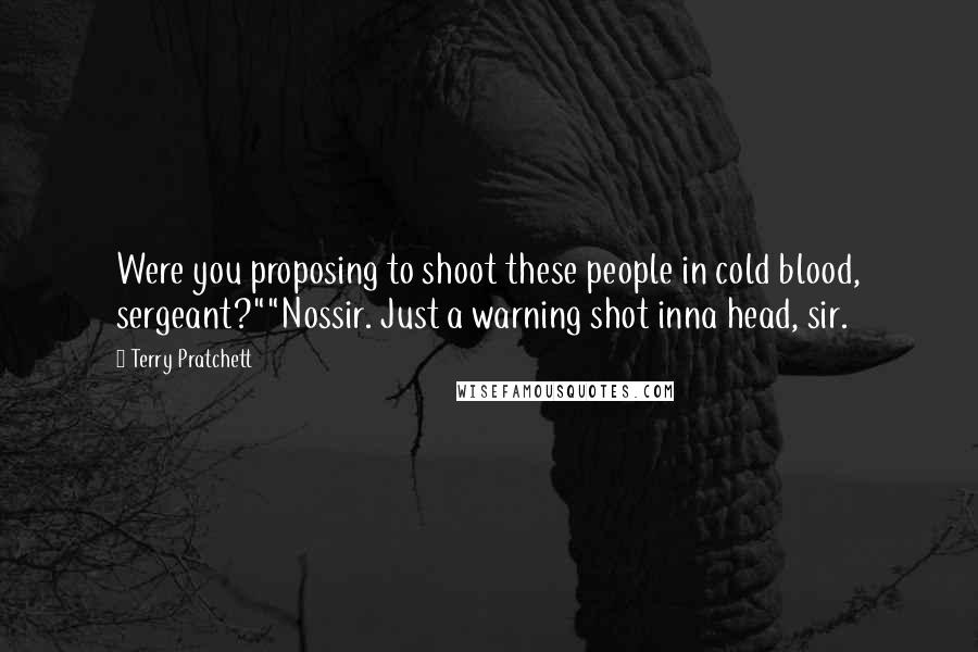 Terry Pratchett Quotes: Were you proposing to shoot these people in cold blood, sergeant?""Nossir. Just a warning shot inna head, sir.