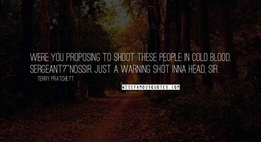 Terry Pratchett Quotes: Were you proposing to shoot these people in cold blood, sergeant?""Nossir. Just a warning shot inna head, sir.