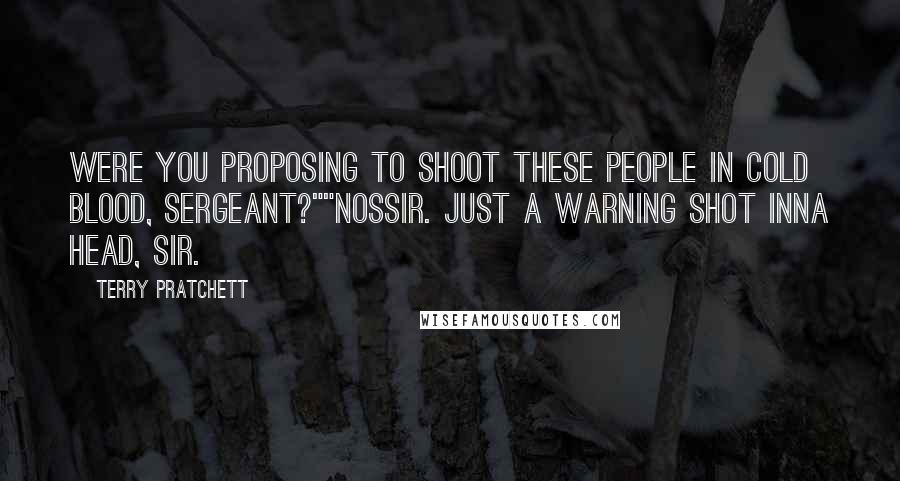 Terry Pratchett Quotes: Were you proposing to shoot these people in cold blood, sergeant?""Nossir. Just a warning shot inna head, sir.