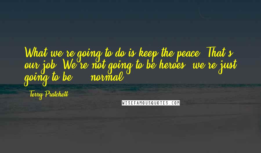 Terry Pratchett Quotes: What we're going to do is keep the peace. That's our job. We're not going to be heroes, we're just going to be ... normal.