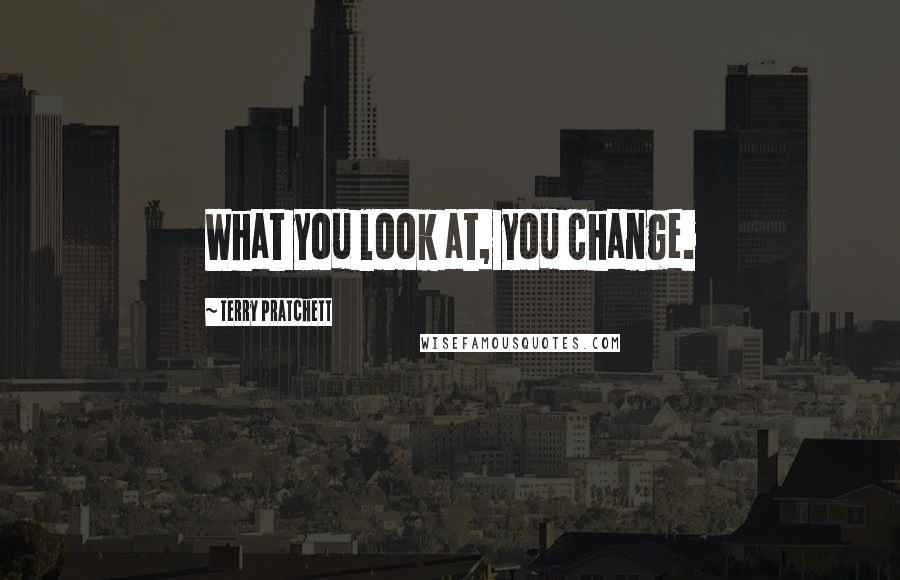 Terry Pratchett Quotes: What you look at, you change.