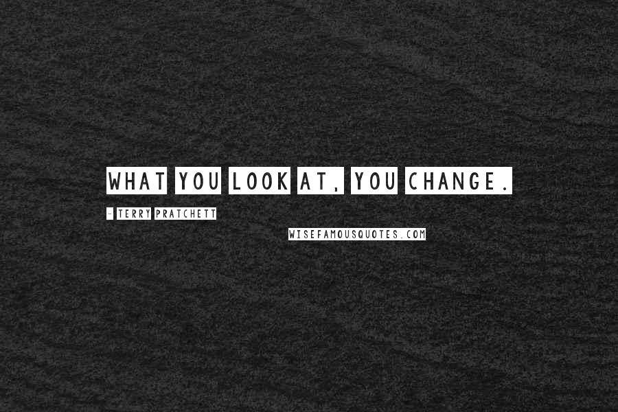 Terry Pratchett Quotes: What you look at, you change.