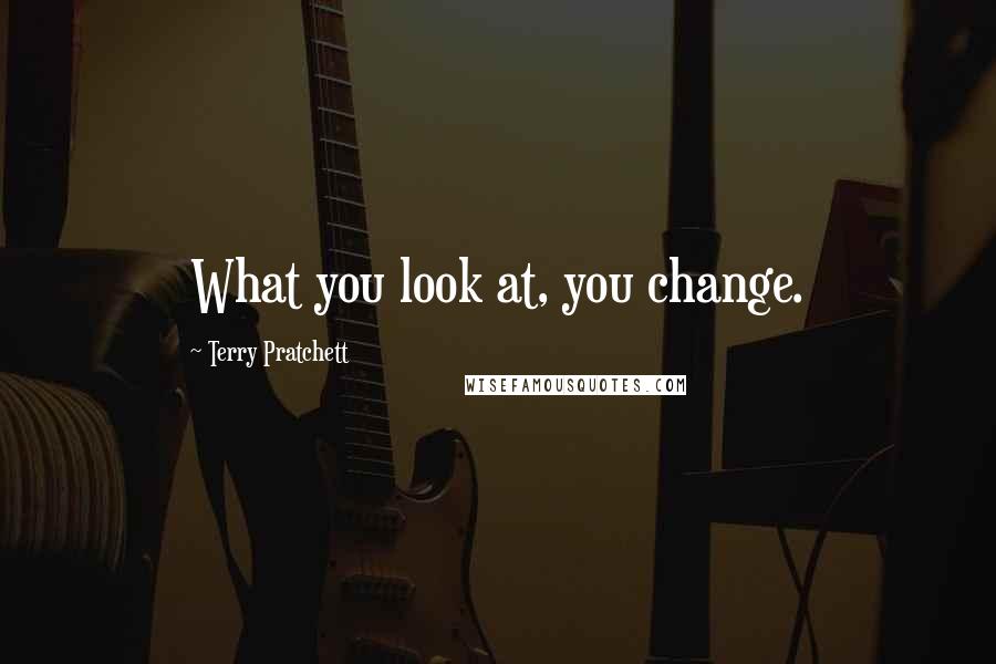 Terry Pratchett Quotes: What you look at, you change.