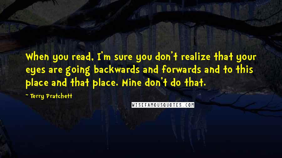 Terry Pratchett Quotes: When you read, I'm sure you don't realize that your eyes are going backwards and forwards and to this place and that place. Mine don't do that.