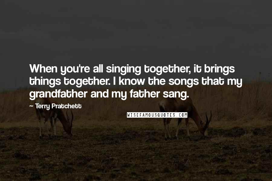 Terry Pratchett Quotes: When you're all singing together, it brings things together. I know the songs that my grandfather and my father sang.