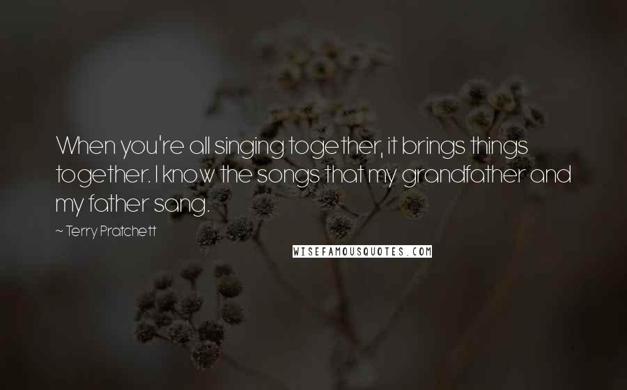 Terry Pratchett Quotes: When you're all singing together, it brings things together. I know the songs that my grandfather and my father sang.