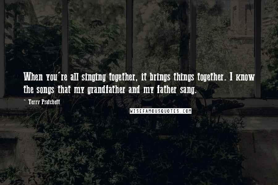 Terry Pratchett Quotes: When you're all singing together, it brings things together. I know the songs that my grandfather and my father sang.