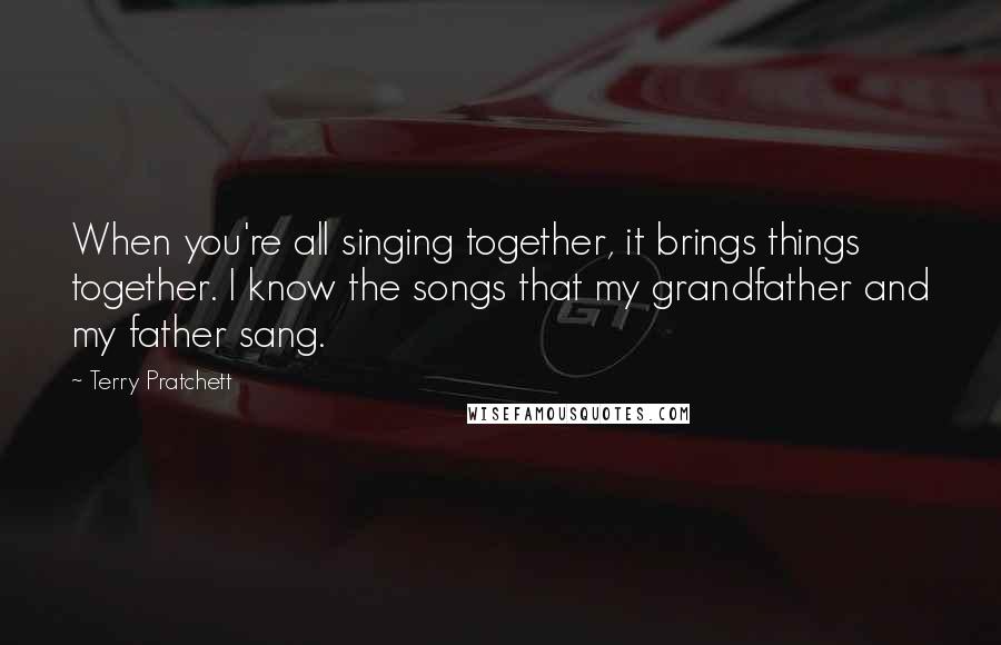 Terry Pratchett Quotes: When you're all singing together, it brings things together. I know the songs that my grandfather and my father sang.