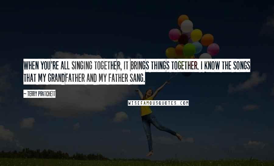 Terry Pratchett Quotes: When you're all singing together, it brings things together. I know the songs that my grandfather and my father sang.