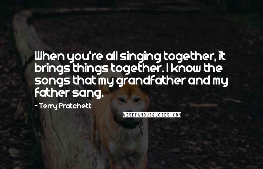 Terry Pratchett Quotes: When you're all singing together, it brings things together. I know the songs that my grandfather and my father sang.