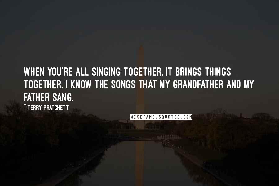 Terry Pratchett Quotes: When you're all singing together, it brings things together. I know the songs that my grandfather and my father sang.