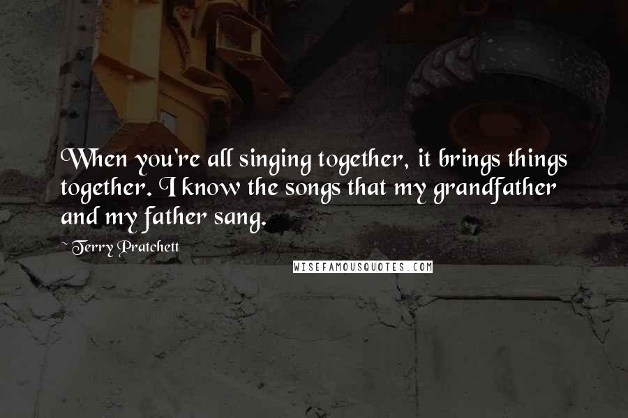 Terry Pratchett Quotes: When you're all singing together, it brings things together. I know the songs that my grandfather and my father sang.