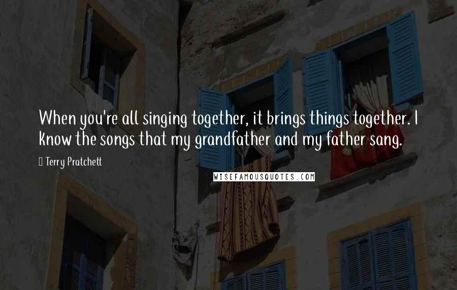 Terry Pratchett Quotes: When you're all singing together, it brings things together. I know the songs that my grandfather and my father sang.