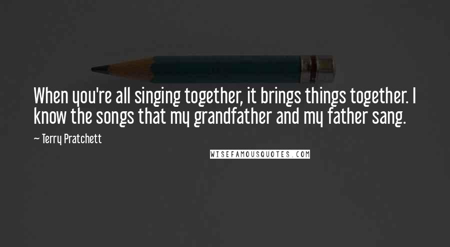 Terry Pratchett Quotes: When you're all singing together, it brings things together. I know the songs that my grandfather and my father sang.