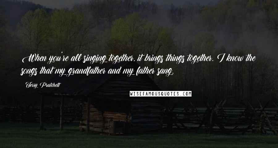 Terry Pratchett Quotes: When you're all singing together, it brings things together. I know the songs that my grandfather and my father sang.