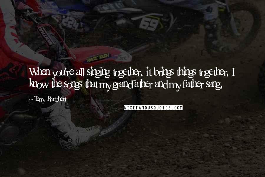 Terry Pratchett Quotes: When you're all singing together, it brings things together. I know the songs that my grandfather and my father sang.