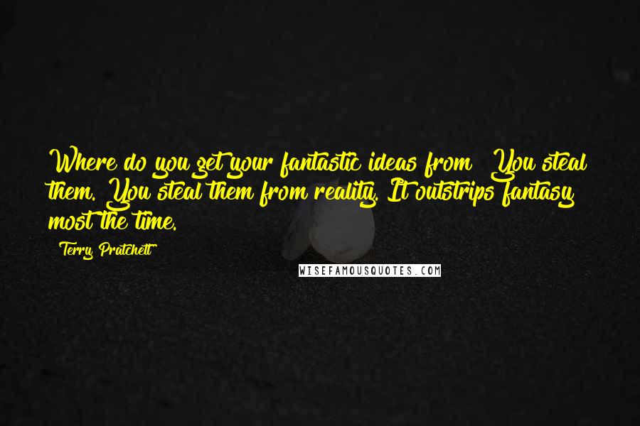 Terry Pratchett Quotes: Where do you get your fantastic ideas from? You steal them. You steal them from reality. It outstrips fantasy most the time.