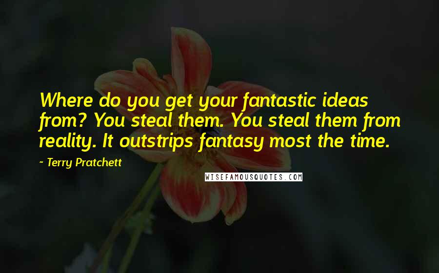Terry Pratchett Quotes: Where do you get your fantastic ideas from? You steal them. You steal them from reality. It outstrips fantasy most the time.