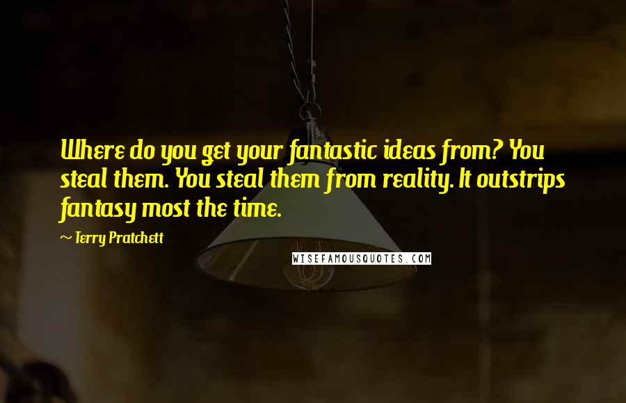 Terry Pratchett Quotes: Where do you get your fantastic ideas from? You steal them. You steal them from reality. It outstrips fantasy most the time.