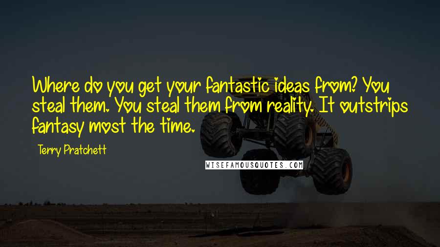 Terry Pratchett Quotes: Where do you get your fantastic ideas from? You steal them. You steal them from reality. It outstrips fantasy most the time.