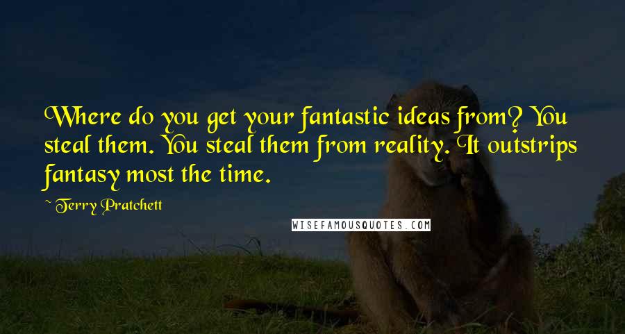Terry Pratchett Quotes: Where do you get your fantastic ideas from? You steal them. You steal them from reality. It outstrips fantasy most the time.