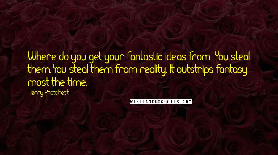 Terry Pratchett Quotes: Where do you get your fantastic ideas from? You steal them. You steal them from reality. It outstrips fantasy most the time.