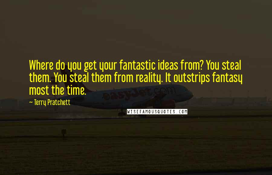 Terry Pratchett Quotes: Where do you get your fantastic ideas from? You steal them. You steal them from reality. It outstrips fantasy most the time.
