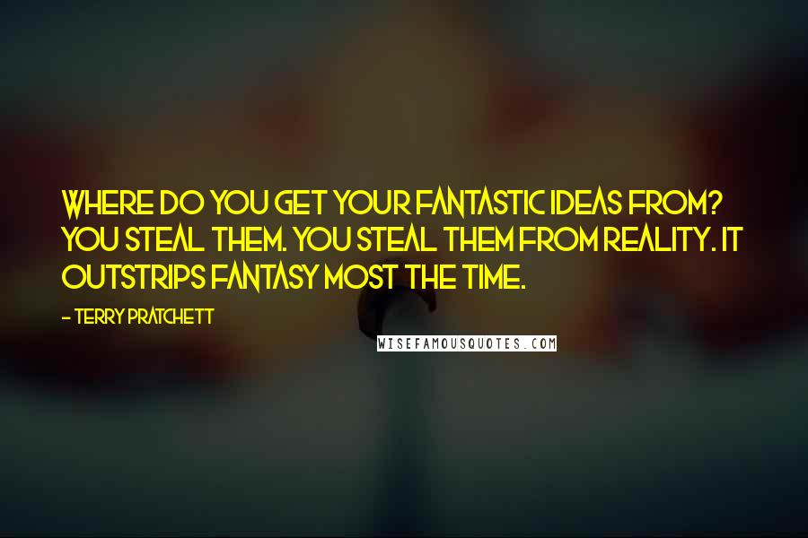 Terry Pratchett Quotes: Where do you get your fantastic ideas from? You steal them. You steal them from reality. It outstrips fantasy most the time.
