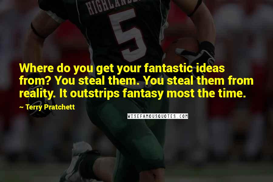 Terry Pratchett Quotes: Where do you get your fantastic ideas from? You steal them. You steal them from reality. It outstrips fantasy most the time.
