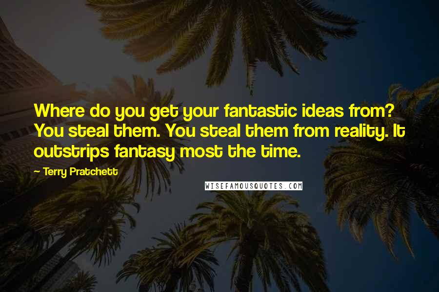 Terry Pratchett Quotes: Where do you get your fantastic ideas from? You steal them. You steal them from reality. It outstrips fantasy most the time.