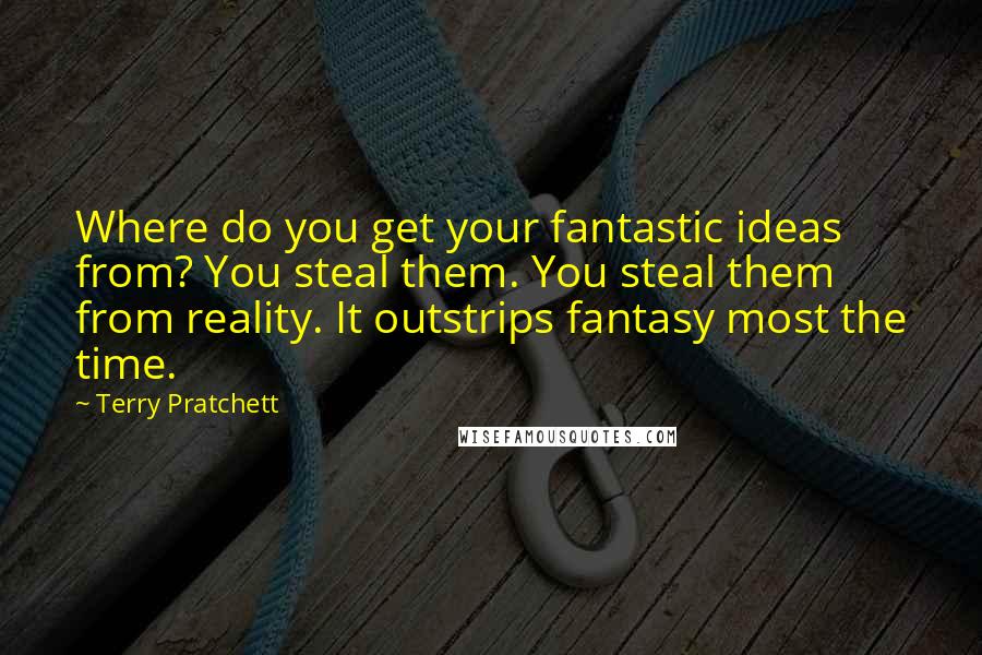 Terry Pratchett Quotes: Where do you get your fantastic ideas from? You steal them. You steal them from reality. It outstrips fantasy most the time.