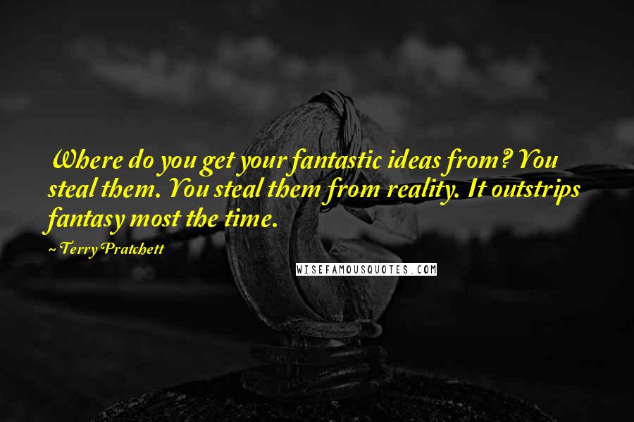 Terry Pratchett Quotes: Where do you get your fantastic ideas from? You steal them. You steal them from reality. It outstrips fantasy most the time.